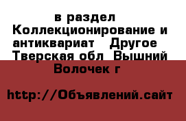  в раздел : Коллекционирование и антиквариат » Другое . Тверская обл.,Вышний Волочек г.